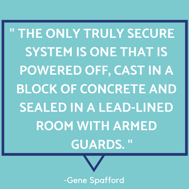 "The only true secure system is one that is powered off, cast in a block of concrete and sealed in a lead-lined room with armed guards." - Gene Spafford